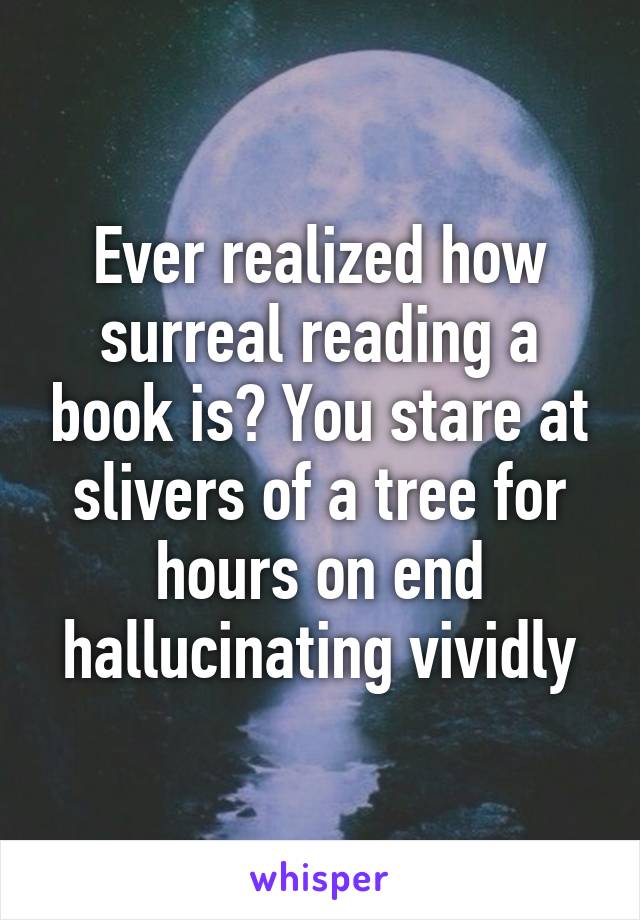 Ever realized how surreal reading a book is? You stare at slivers of a tree for hours on end hallucinating vividly