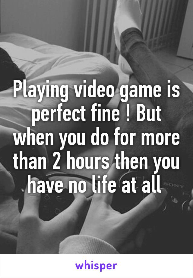 Playing video game is perfect fine ! But when you do for more than 2 hours then you have no life at all 