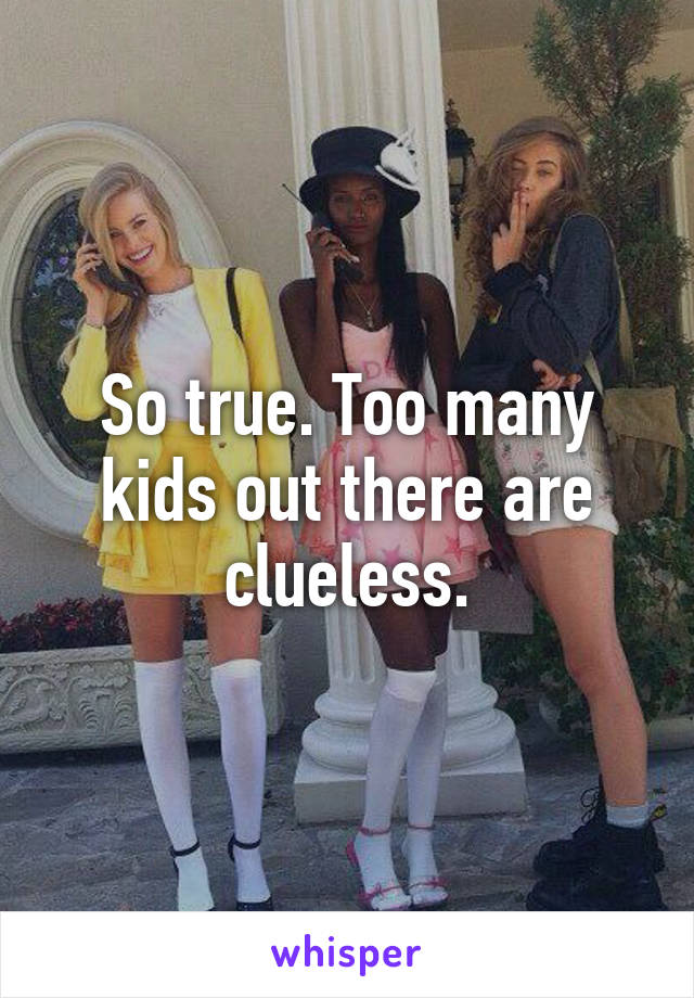 So true. Too many kids out there are clueless.