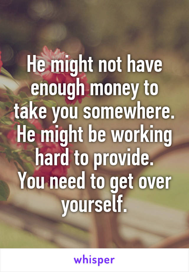 He might not have enough money to take you somewhere. He might be working hard to provide.
You need to get over yourself.