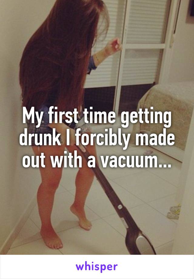 My first time getting drunk I forcibly made out with a vacuum...