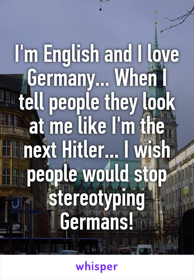 I'm English and I love Germany... When I tell people they look at me like I'm the next Hitler... I wish people would stop stereotyping Germans!