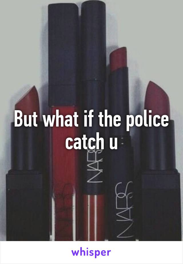 But what if the police catch u