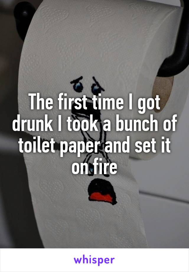 The first time I got drunk I took a bunch of toilet paper and set it on fire
