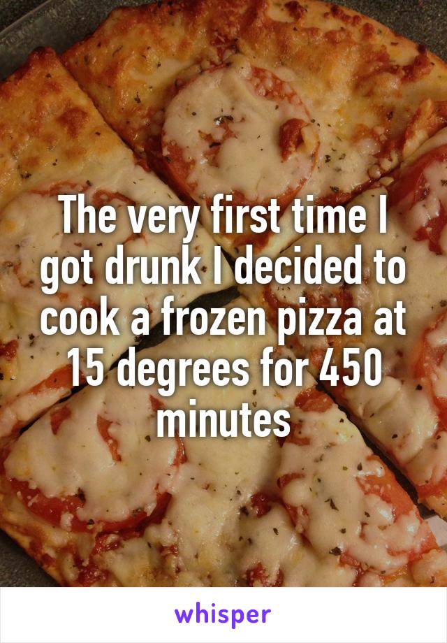 The very first time I got drunk I decided to cook a frozen pizza at 15 degrees for 450 minutes