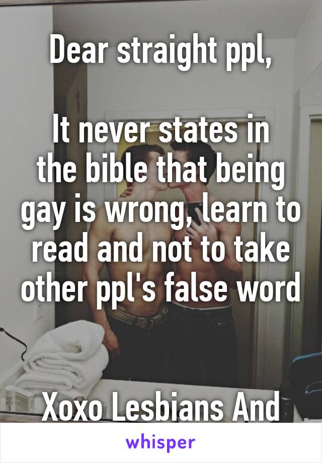 
Dear straight ppl,

It never states in the bible that being gay is wrong, learn to read and not to take other ppl's false word 

Xoxo Lesbians And gays