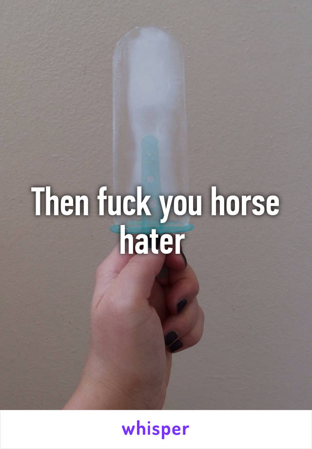 Then fuck you horse hater 