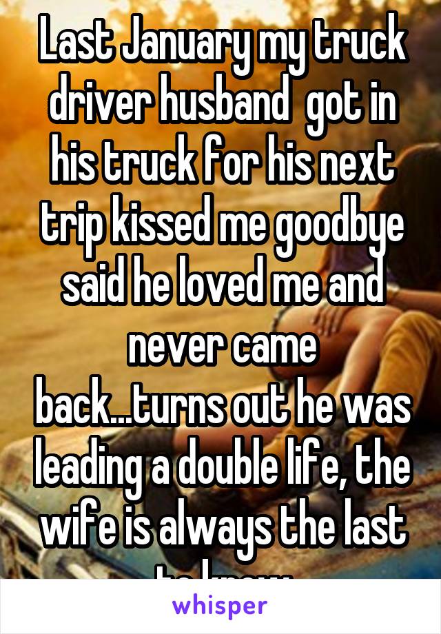 Last January my truck driver husband  got in his truck for his next trip kissed me goodbye said he loved me and never came back...turns out he was leading a double life, the wife is always the last to know