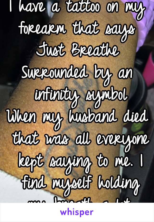 I have a tattoo on my forearm that says 
Just Breathe
Surrounded by an infinity symbol
When my husband died that was all everyone kept saying to me. I find myself holding my breath a lot.