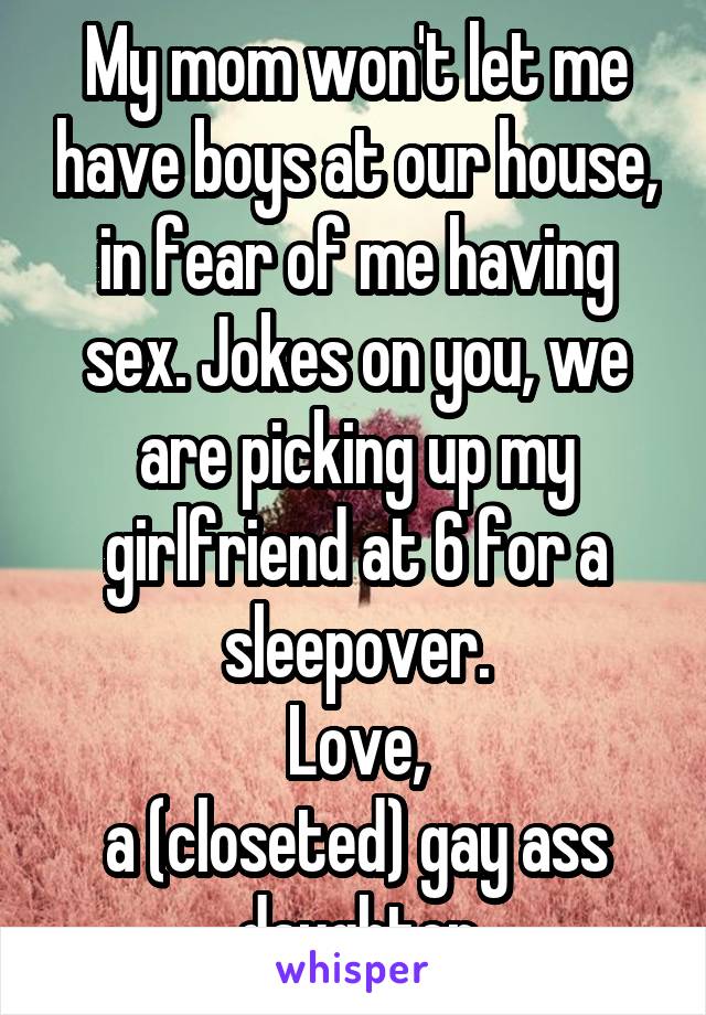 My mom won't let me have boys at our house, in fear of me having sex. Jokes on you, we are picking up my girlfriend at 6 for a sleepover.
Love,
a (closeted) gay ass daughter