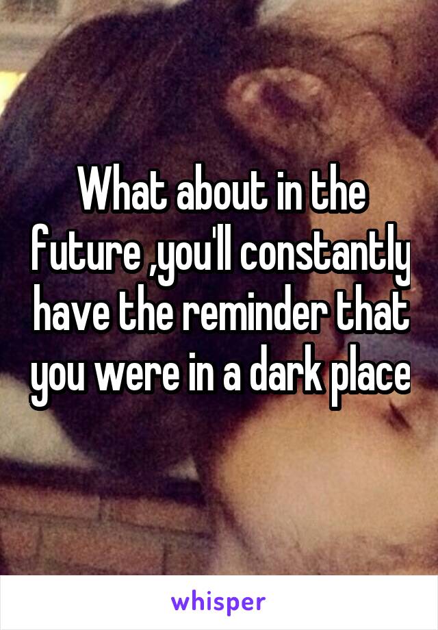 What about in the future ,you'll constantly have the reminder that you were in a dark place 