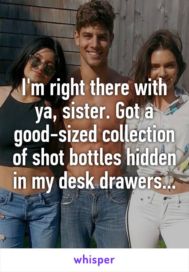 I'm right there with ya, sister. Got a good-sized collection of shot bottles hidden in my desk drawers...