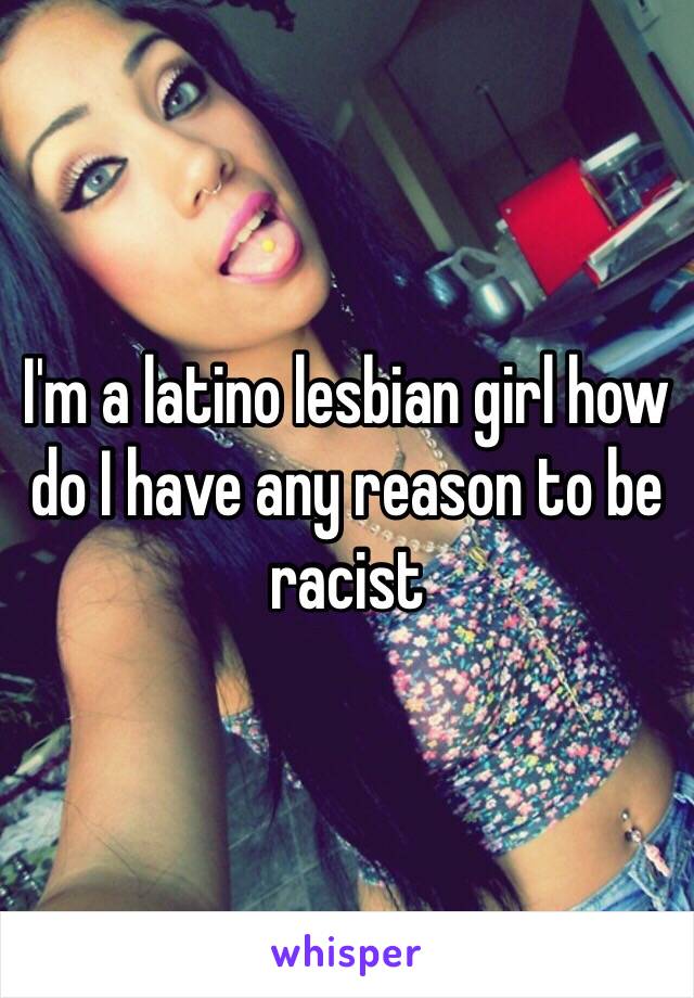 I'm a latino lesbian girl how do I have any reason to be racist
