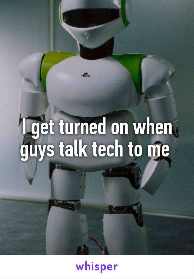 I get turned on when guys talk tech to me 
