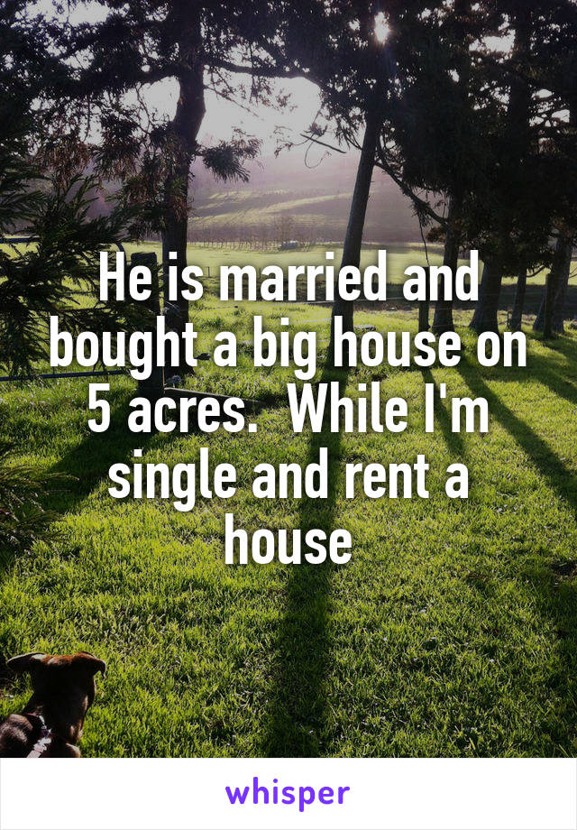 He is married and bought a big house on 5 acres.  While I'm single and rent a house