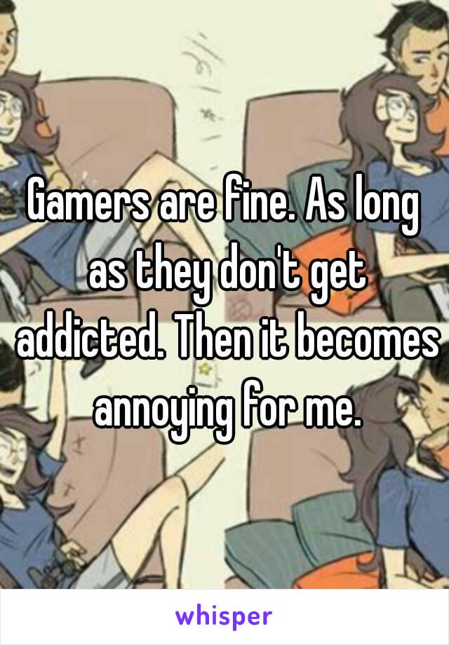 Gamers are fine. As long as they don't get addicted. Then it becomes annoying for me.