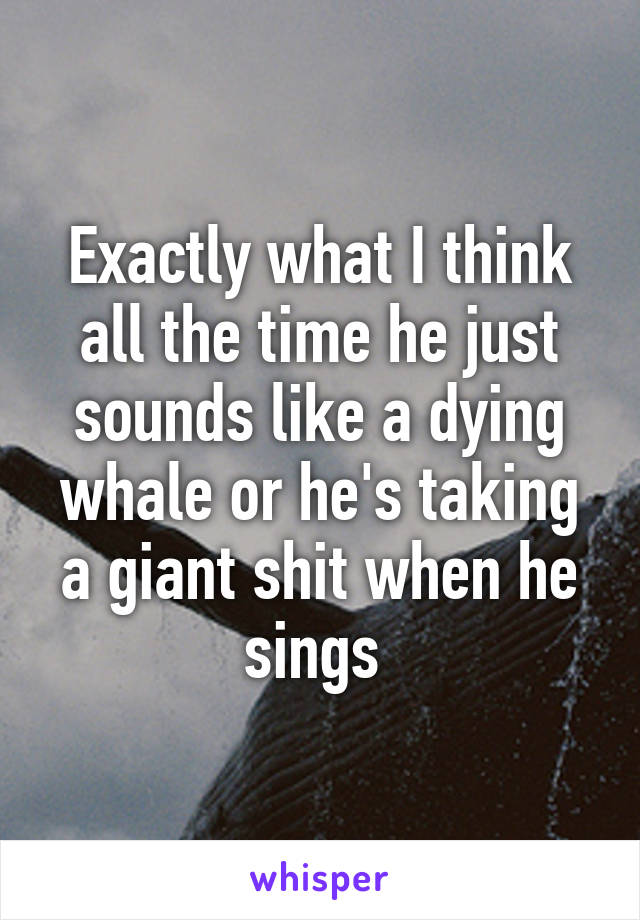 Exactly what I think all the time he just sounds like a dying whale or he's taking a giant shit when he sings 