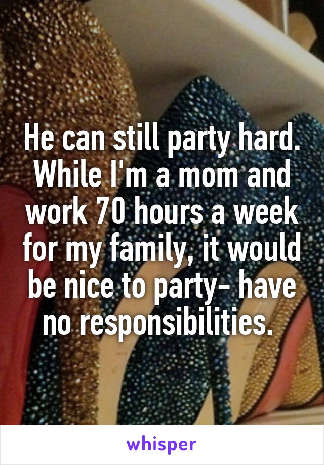 He can still party hard. While I'm a mom and work 70 hours a week for my family, it would be nice to party- have no responsibilities. 