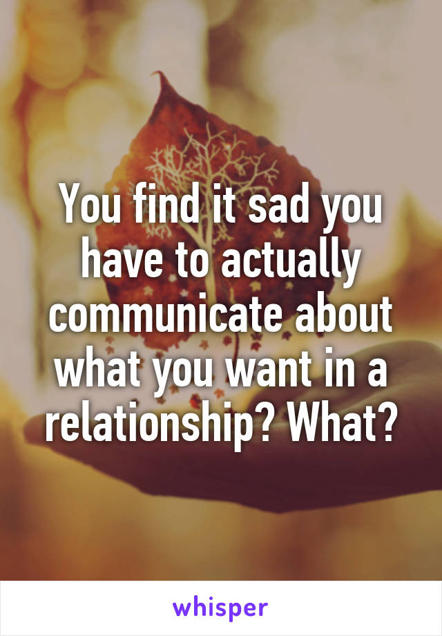 You find it sad you have to actually communicate about what you want in a relationship? What?