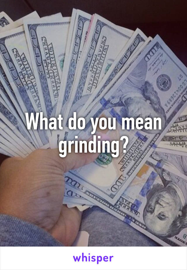 What do you mean grinding?