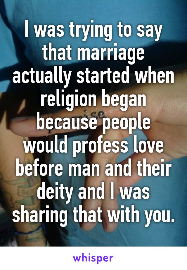 I was trying to say that marriage actually started when religion began because people would profess love before man and their deity and I was sharing that with you. 