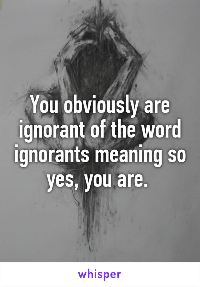 You obviously are ignorant of the word ignorants meaning so yes, you are. 