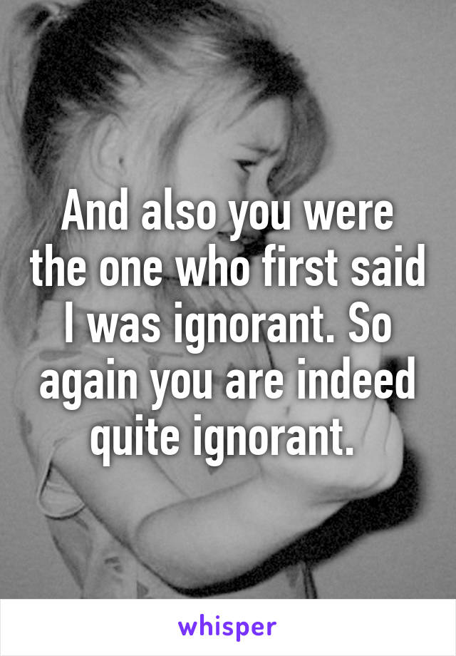 And also you were the one who first said I was ignorant. So again you are indeed quite ignorant. 