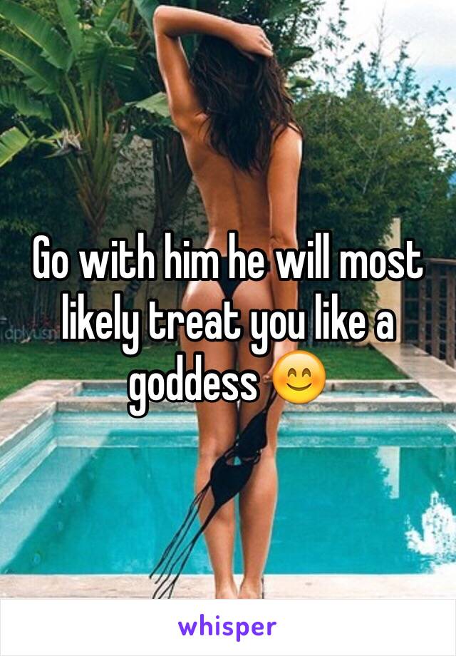 Go with him he will most likely treat you like a goddess 😊