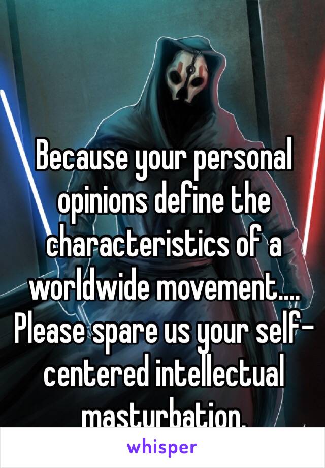 Because your personal opinions define the characteristics of a worldwide movement....  Please spare us your self-centered intellectual masturbation. 