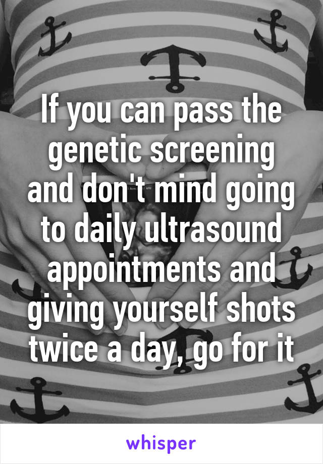 If you can pass the genetic screening and don't mind going to daily ultrasound appointments and giving yourself shots twice a day, go for it