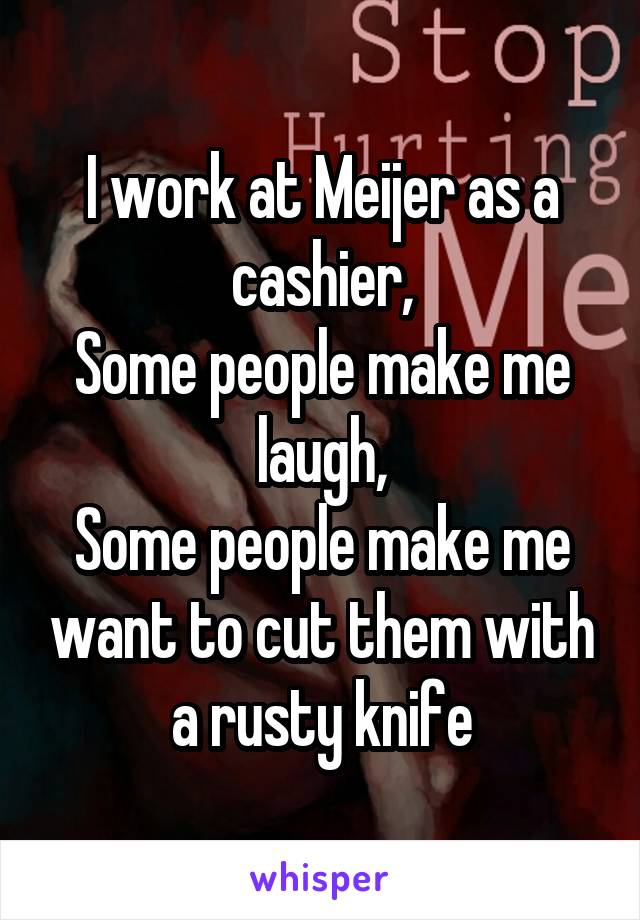 I work at Meijer as a cashier,
Some people make me laugh,
Some people make me want to cut them with a rusty knife