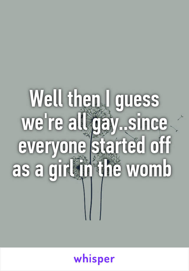 Well then I guess we're all gay..since everyone started off as a girl in the womb 