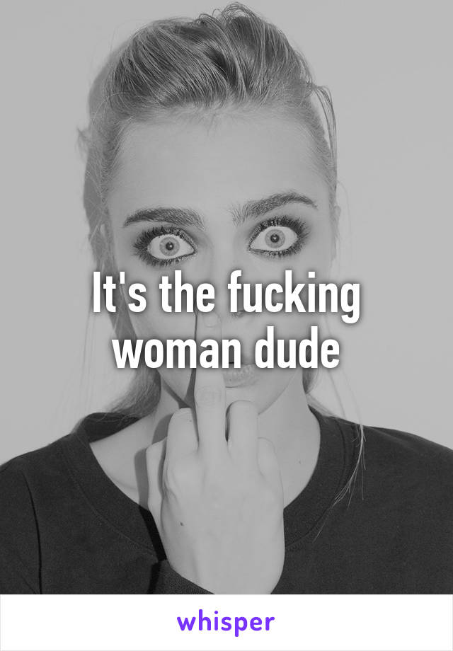 It's the fucking woman dude