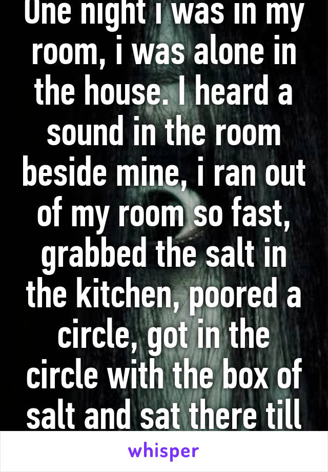 One night i was in my room, i was alone in the house. I heard a sound in the room beside mine, i ran out of my room so fast, grabbed the salt in the kitchen, poored a circle, got in the circle with the box of salt and sat there till my cousin came in.