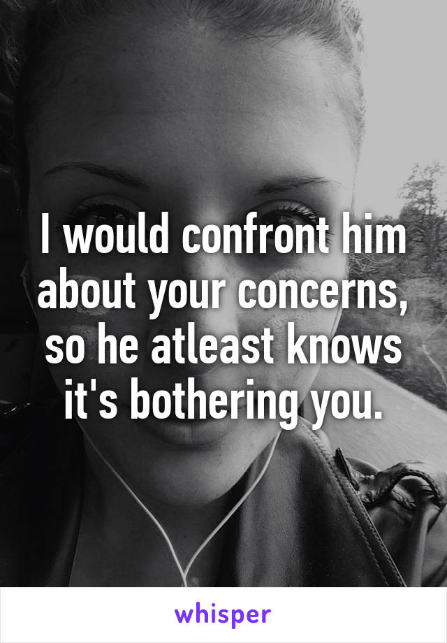 I would confront him about your concerns, so he atleast knows it's bothering you.