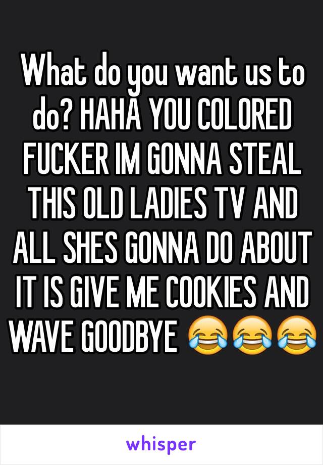 What do you want us to do? HAHA YOU COLORED FUCKER IM GONNA STEAL THIS OLD LADIES TV AND ALL SHES GONNA DO ABOUT IT IS GIVE ME COOKIES AND WAVE GOODBYE 😂😂😂 
