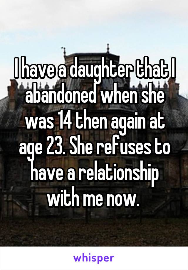 I have a daughter that I abandoned when she was 14 then again at age 23. She refuses to have a relationship with me now. 