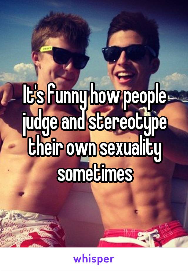 It's funny how people judge and stereotype their own sexuality sometimes