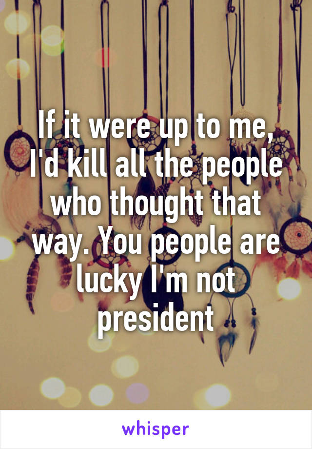 If it were up to me, I'd kill all the people who thought that way. You people are lucky I'm not president