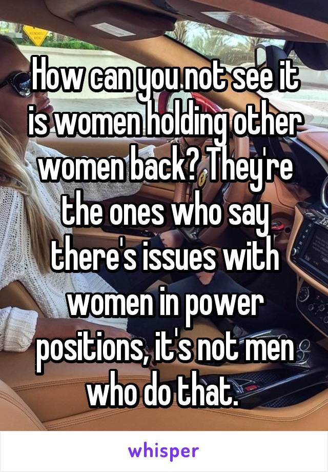 How can you not see it is women holding other women back? They're the ones who say there's issues with women in power positions, it's not men who do that. 