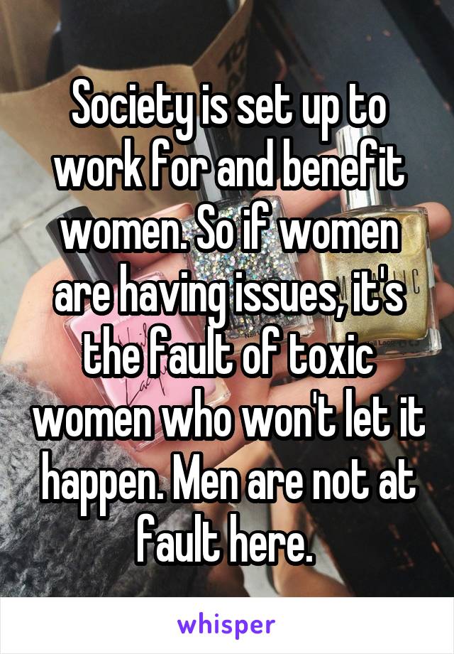 Society is set up to work for and benefit women. So if women are having issues, it's the fault of toxic women who won't let it happen. Men are not at fault here. 