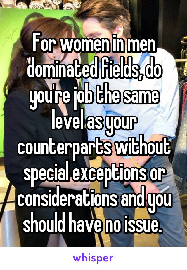 For women in men dominated fields, do you're job the same level as your counterparts without special exceptions or considerations and you should have no issue. 