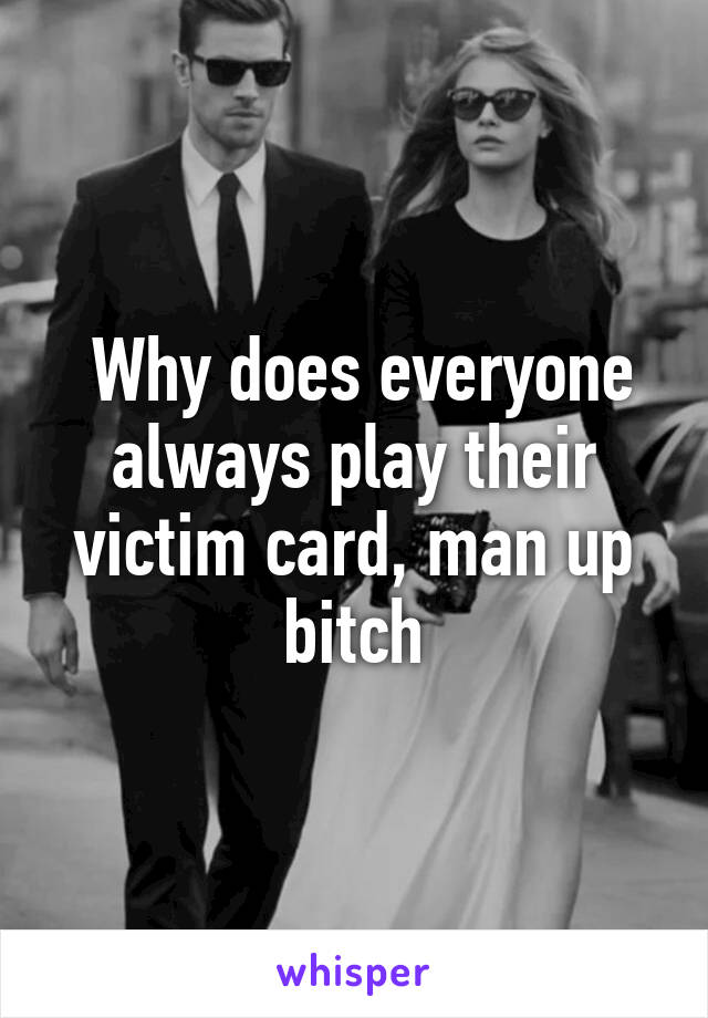  Why does everyone always play their victim card, man up bitch