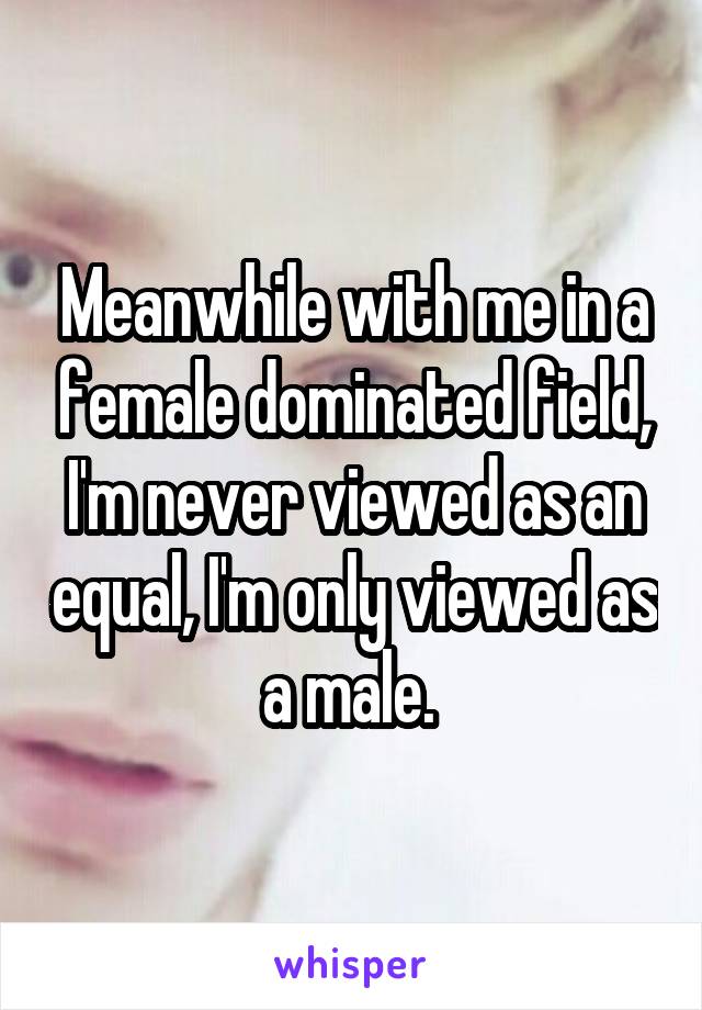 Meanwhile with me in a female dominated field, I'm never viewed as an equal, I'm only viewed as a male. 