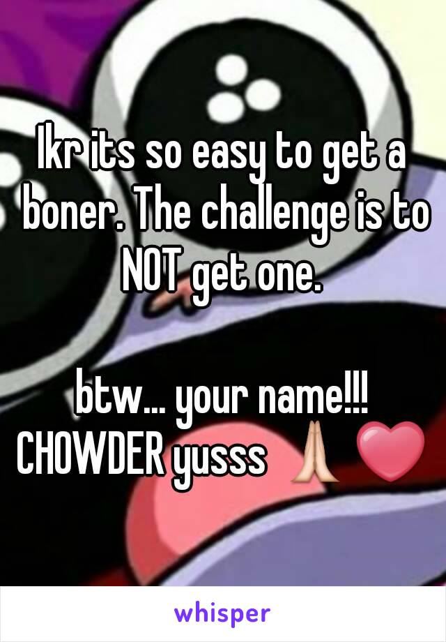 Ikr its so easy to get a boner. The challenge is to NOT get one. 

btw... your name!!!
CHOWDER yusss 🙏❤