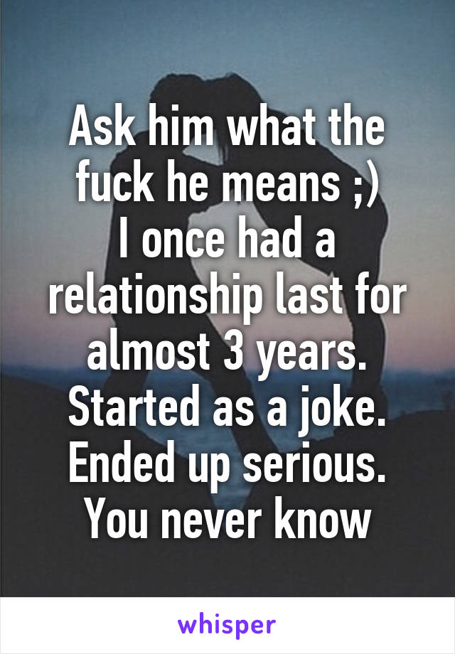 Ask him what the fuck he means ;)
I once had a relationship last for almost 3 years.
Started as a joke.
Ended up serious.
You never know