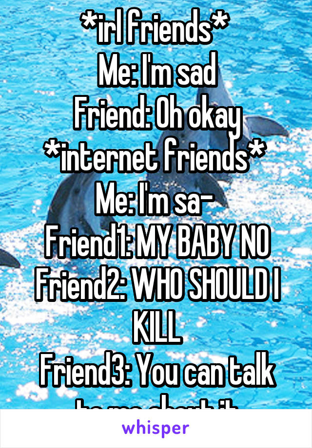 *irl friends* 
Me: I'm sad
Friend: Oh okay
*internet friends* 
Me: I'm sa- 
Friend1: MY BABY NO
Friend2: WHO SHOULD I KILL
Friend3: You can talk to me about it