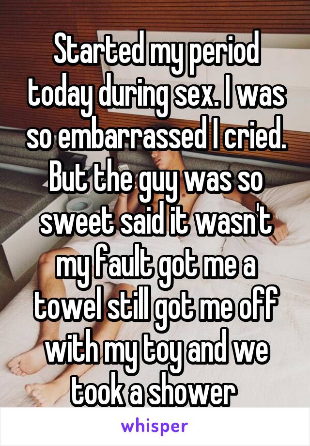 Started my period today during sex. I was so embarrassed I cried. But the guy was so sweet said it wasn't my fault got me a towel still got me off with my toy and we took a shower 