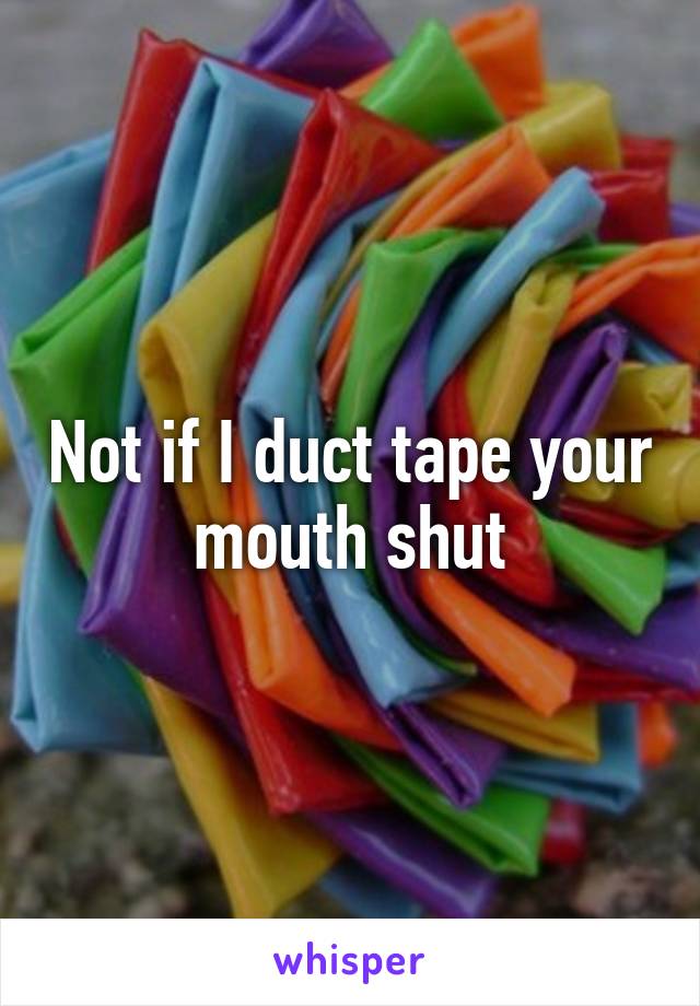 Not if I duct tape your mouth shut