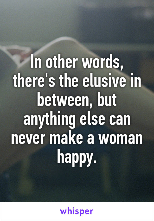In other words, there's the elusive in between, but anything else can never make a woman happy.